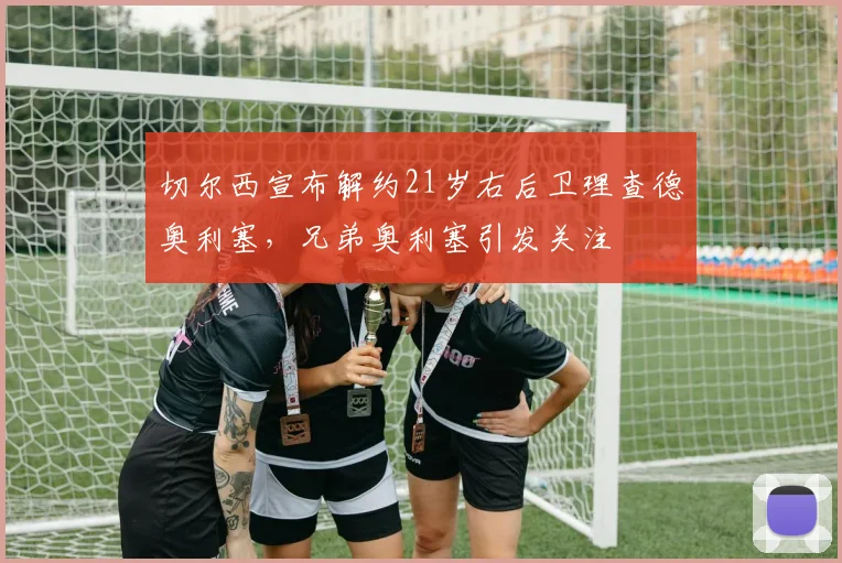切尔西宣布解约21岁右后卫理查德奥利塞，兄弟奥利塞引发关注