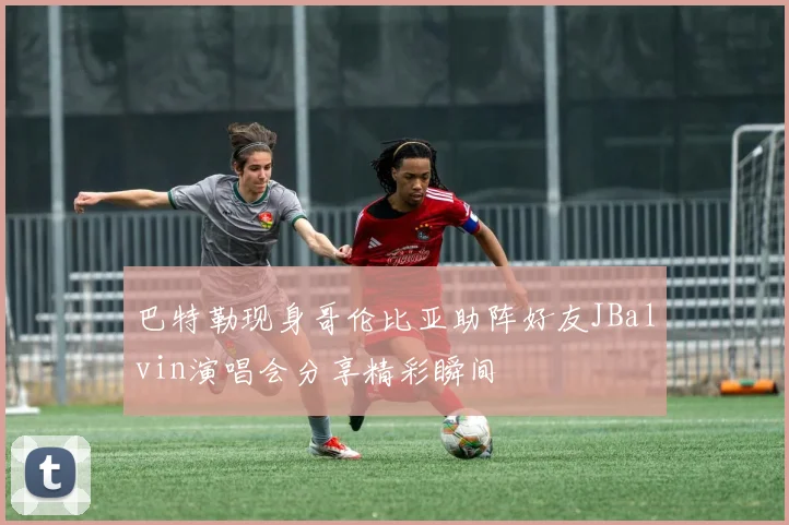 巴特勒现身哥伦比亚助阵好友JBalvin演唱会分享精彩瞬间