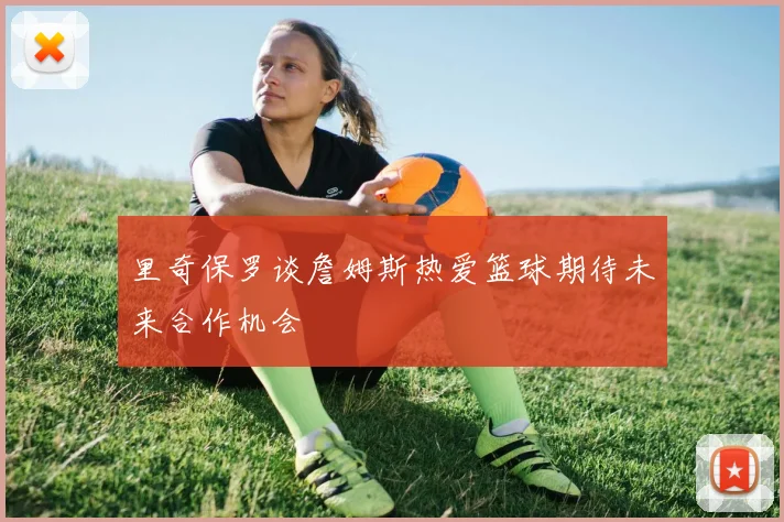 里奇保罗谈詹姆斯热爱篮球期待未来合作机会