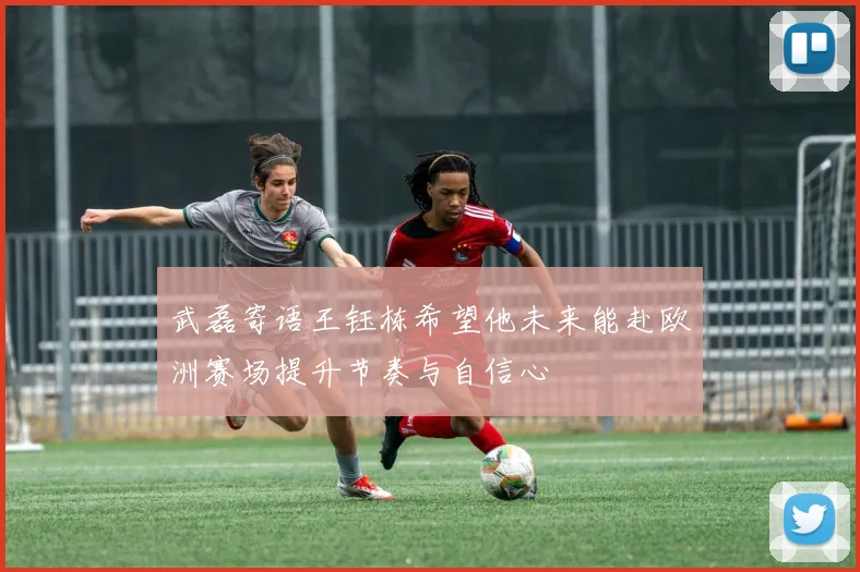 武磊寄语王钰栋希望他未来能赴欧洲赛场提升节奏与自信心