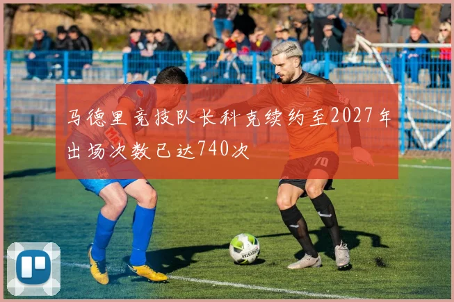 马德里竞技队长科克续约至2027年出场次数已达740次