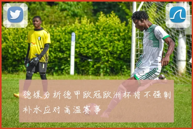 德媒分析德甲欧冠欧洲杯将不强制补水应对高温赛事