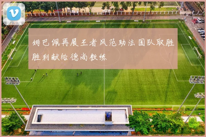 姆巴佩再展王者风范助法国队取胜胜利献给德尚教练
