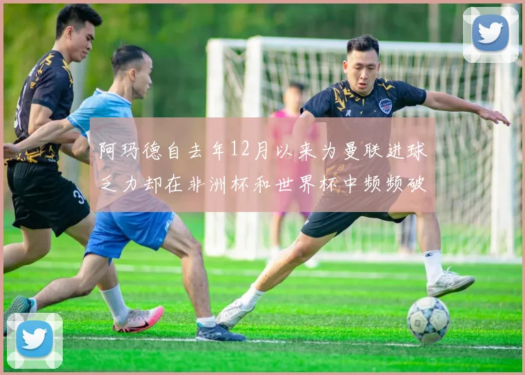 阿玛德自去年12月以来为曼联进球乏力却在非洲杯和世界杯中频频破门