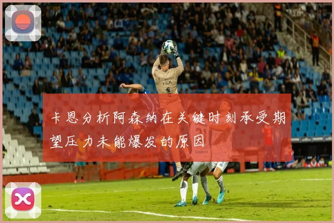 卡恩分析阿森纳在关键时刻承受期望压力未能爆发的原因