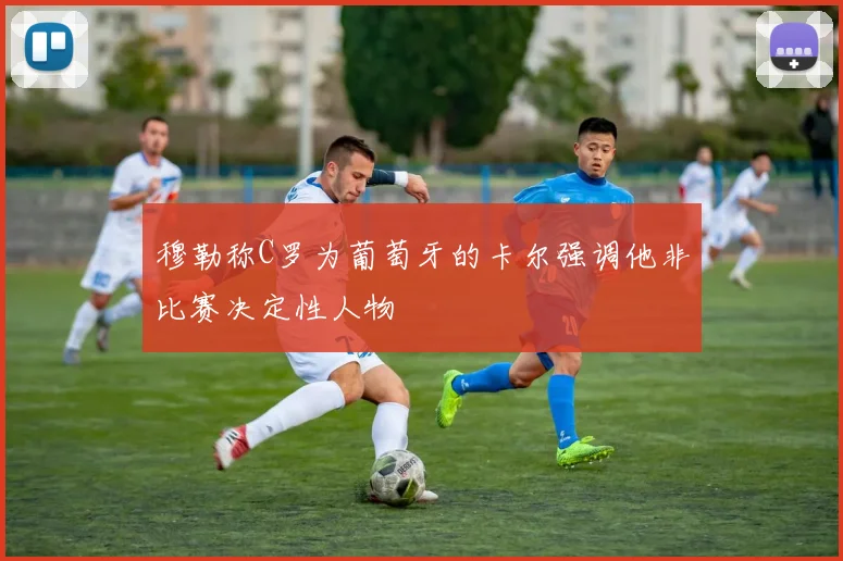 穆勒称C罗为葡萄牙的卡尔强调他非比赛决定性人物