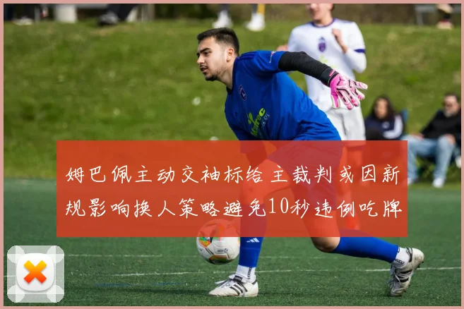 姆巴佩主动交袖标给主裁判或因新规影响换人策略避免10秒违例吃牌