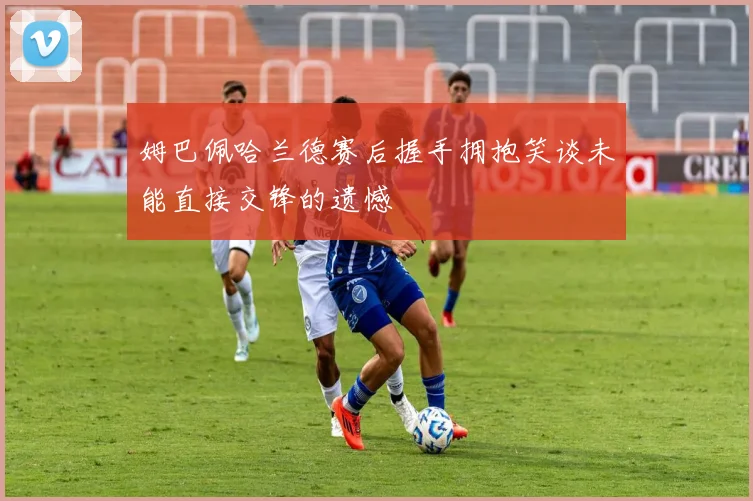 姆巴佩哈兰德赛后握手拥抱笑谈未能直接交锋的遗憾