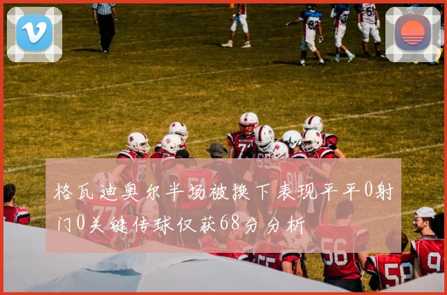 格瓦迪奥尔半场被换下表现平平0射门0关键传球仅获68分分析