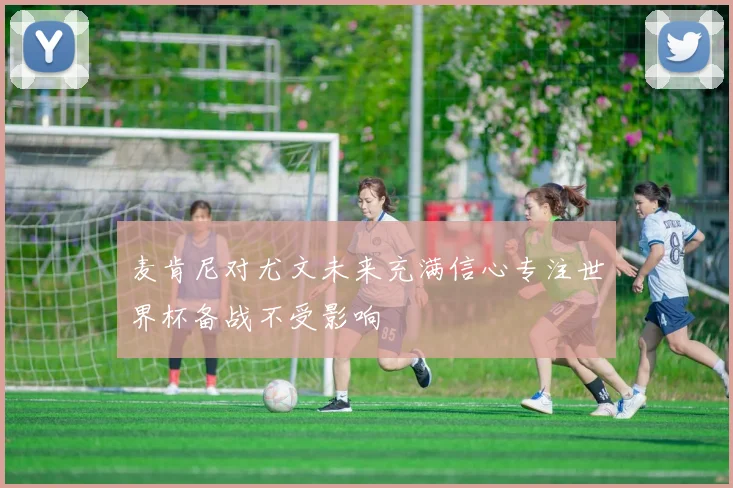 麦肯尼对尤文未来充满信心专注世界杯备战不受影响