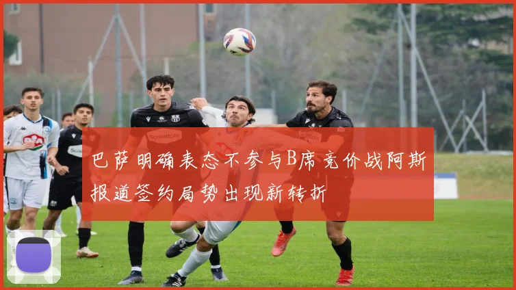 巴萨明确表态不参与B席竞价战阿斯报道签约局势出现新转折