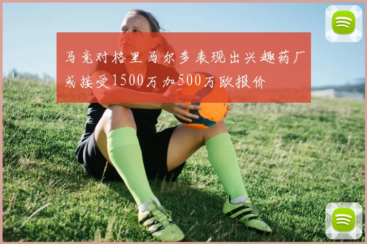 马竞对格里马尔多表现出兴趣药厂或接受1500万加500万欧报价