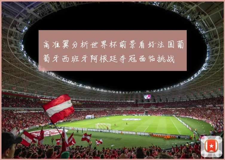 高准翼分析世界杯前景看好法国葡萄牙西班牙阿根廷夺冠面临挑战